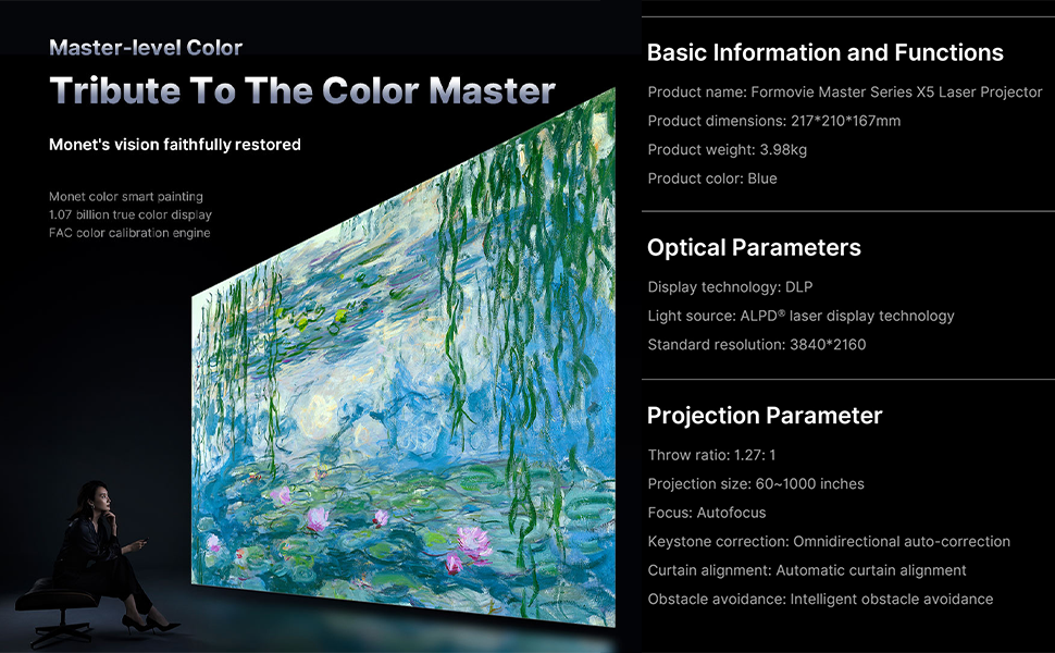Formovie X5 4K Laser Projector: Master-level color with AIPQ + FAV Image Quality Engine, VAU Technology, 8.3M pixels, DLC, Girey, and HDR10+ Decoding. Tribute to the Color Master with Monet's vision faithfully restored, Monet color smart painting, 1.07 billion true color display, and FAC color calibration engine.
